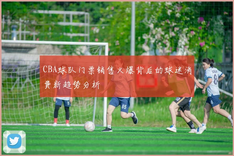 CBA球队门票销售火爆背后的球迷消费新趋势分析