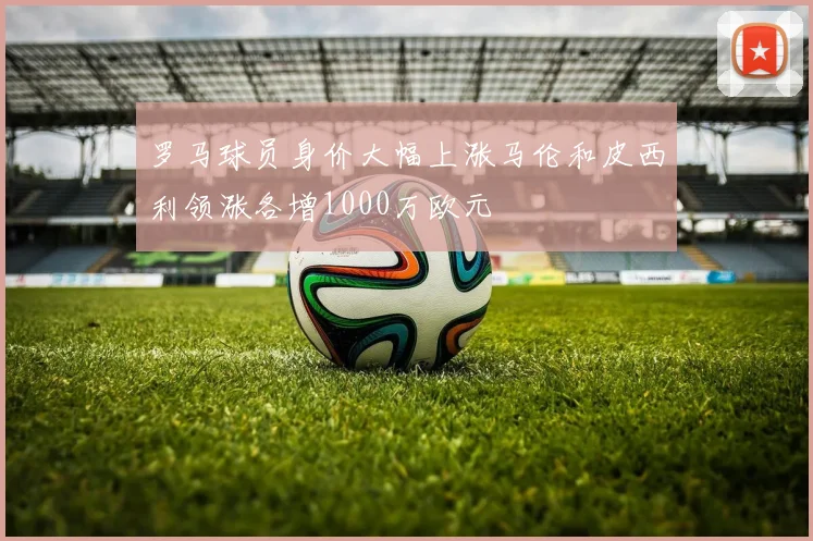 罗马球员身价大幅上涨马伦和皮西利领涨各增1000万欧元