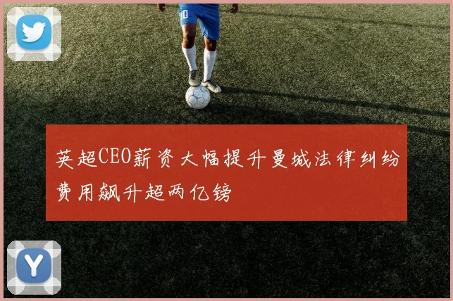 英超CEO薪资大幅提升曼城法律纠纷费用飙升超两亿镑