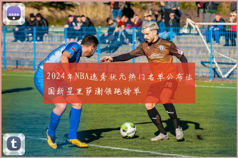 2024年NBA选秀状元热门名单公布法国新星里萨谢领跑榜单